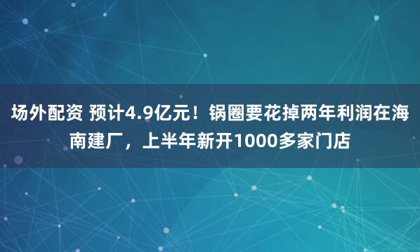场外配资 预计4.9亿元！锅圈要花掉两年利润在海南建厂，上半年新开1000多家门店