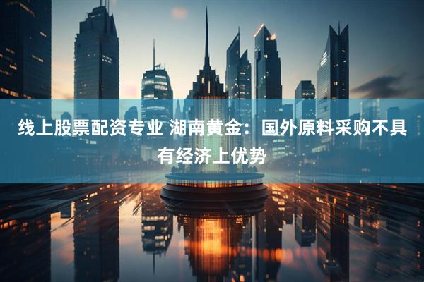线上股票配资专业 湖南黄金：国外原料采购不具有经济上优势