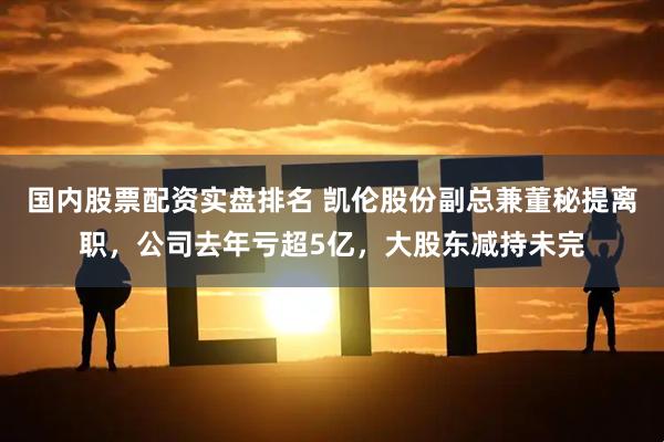 国内股票配资实盘排名 凯伦股份副总兼董秘提离职，公司去年亏超5亿，大股东减持未完