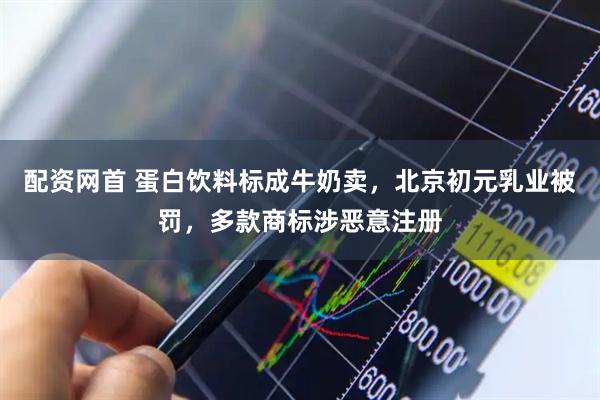 配资网首 蛋白饮料标成牛奶卖，北京初元乳业被罚，多款商标涉恶意注册