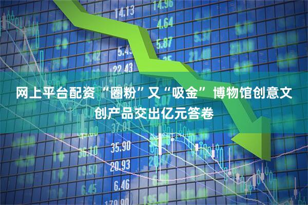 网上平台配资 “圈粉”又“吸金” 博物馆创意文创产品交出亿元答卷