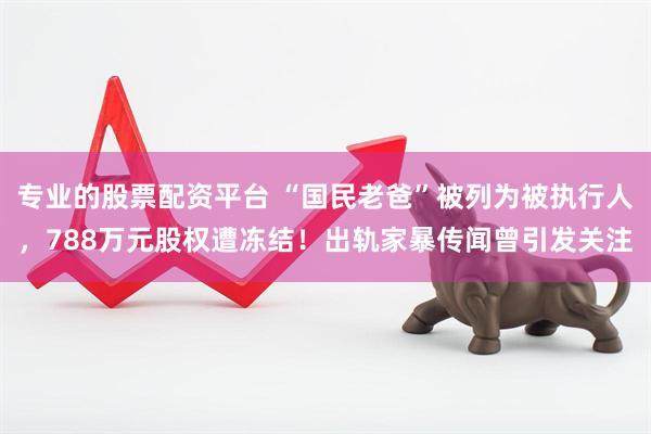 专业的股票配资平台 “国民老爸”被列为被执行人，788万元股权遭冻结！出轨家暴传闻曾引发关注