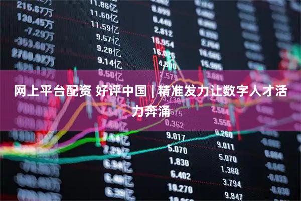 网上平台配资 好评中国 | 精准发力让数字人才活力奔涌