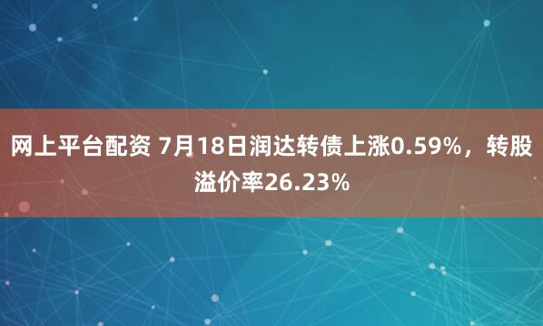 网上平台配资 7月18日润达转债上涨0.59%，转股溢价率26.23%