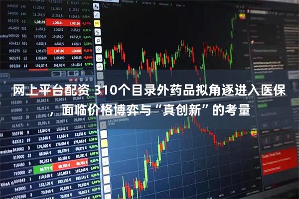 网上平台配资 310个目录外药品拟角逐进入医保，面临价格博弈与“真创新”的考量