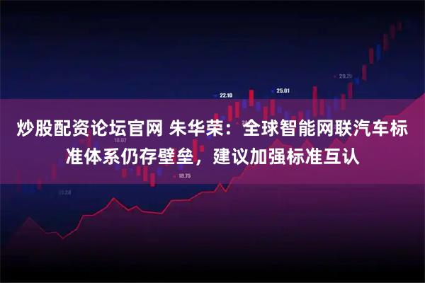 炒股配资论坛官网 朱华荣：全球智能网联汽车标准体系仍存壁垒，建议加强标准互认