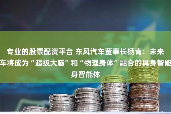 专业的股票配资平台 东风汽车董事长杨青：未来汽车将成为“超级大脑”和“物理身体”融合的具身智能体